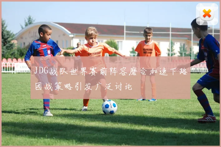 JDG战队世界赛前阵容磨合加速下路团战策略引发广泛讨论