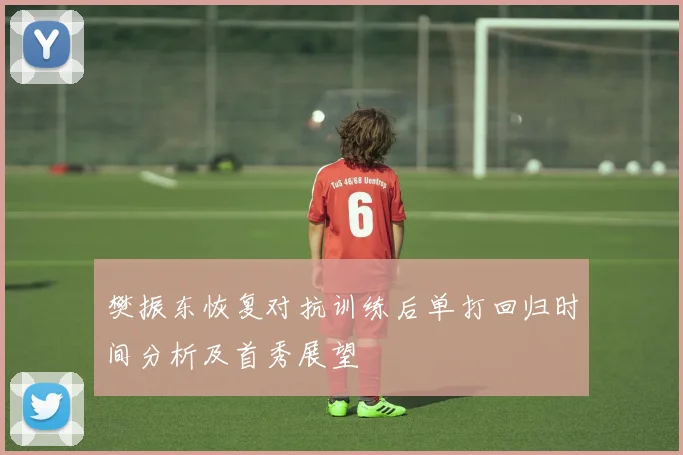 樊振东恢复对抗训练后单打回归时间分析及首秀展望