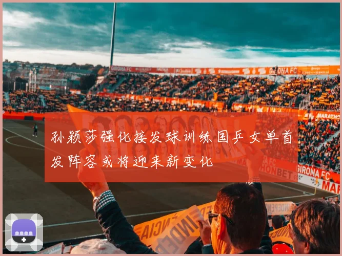 孙颖莎强化接发球训练国乒女单首发阵容或将迎来新变化