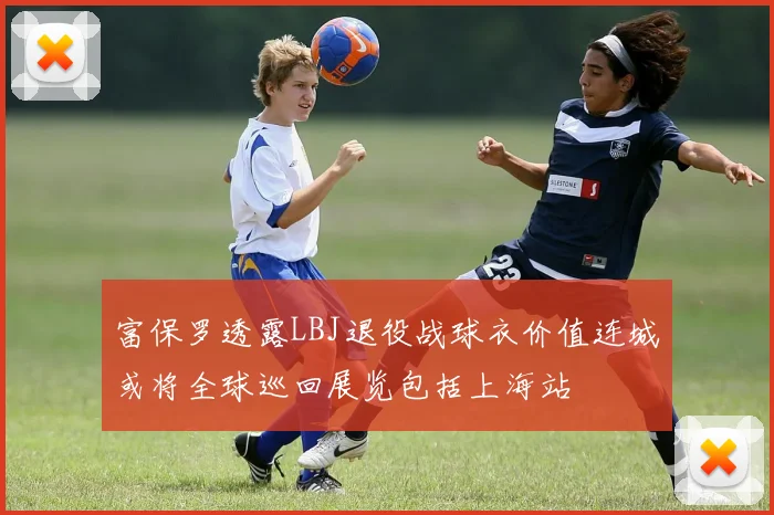 富保罗透露LBJ退役战球衣价值连城或将全球巡回展览包括上海站