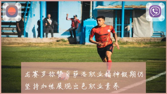 龙赛罗称赞贡萨洛职业精神假期仍坚持加练展现出色职业素养