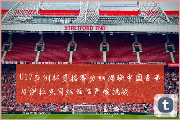 U17亚洲杯资格赛分组揭晓中国香港与伊拉克同组面临严峻挑战