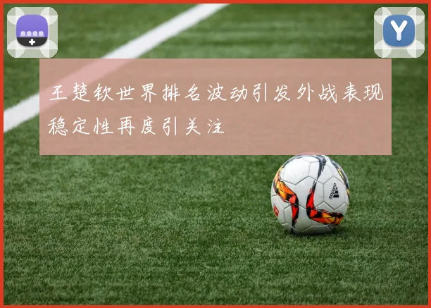 王楚钦世界排名波动引发外战表现稳定性再度引关注