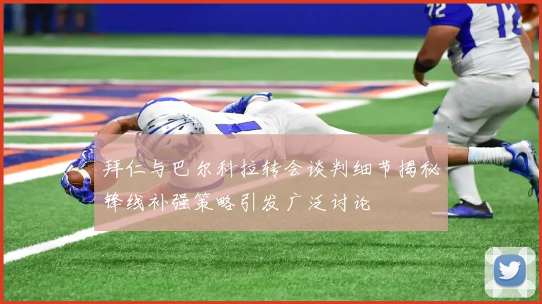 拜仁与巴尔科拉转会谈判细节揭秘锋线补强策略引发广泛讨论