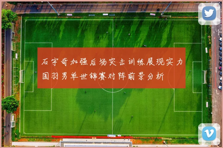 石宇奇加强后场突击训练展现实力国羽男单世锦赛对阵前景分析