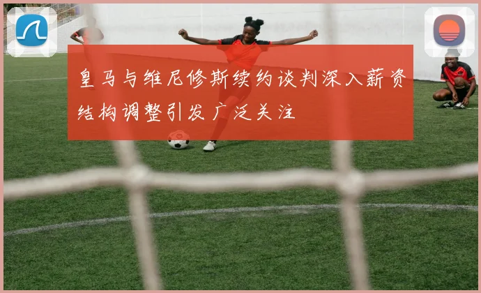 皇马与维尼修斯续约谈判深入薪资结构调整引发广泛关注