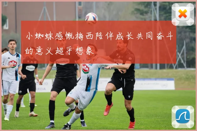 小蜘蛛感慨梅西陪伴成长共同奋斗的意义超乎想象