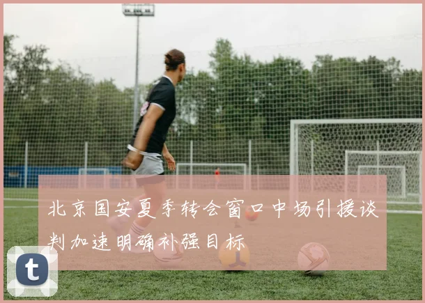 北京国安夏季转会窗口中场引援谈判加速明确补强目标