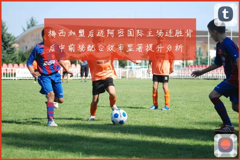 梅西加盟后迈阿密国际主场连胜背后中前场配合效率显著提升分析