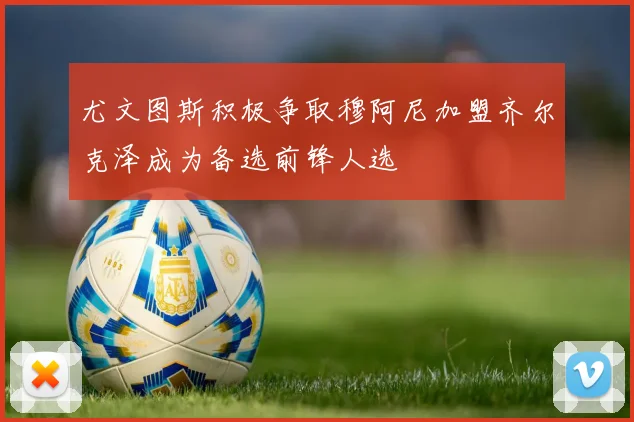 尤文图斯积极争取穆阿尼加盟齐尔克泽成为备选前锋人选