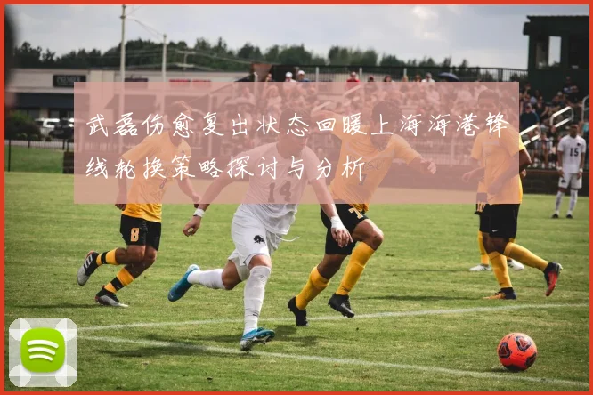 武磊伤愈复出状态回暖上海海港锋线轮换策略探讨与分析