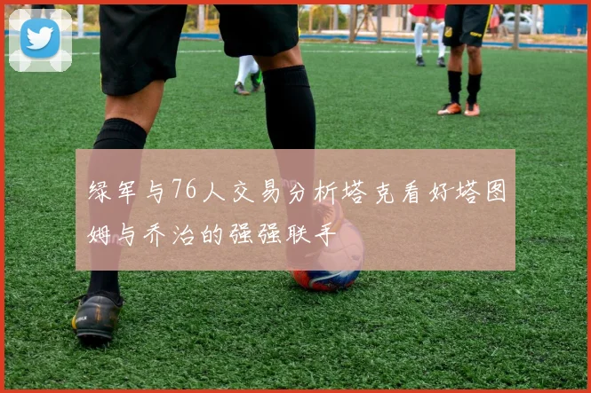 绿军与76人交易分析塔克看好塔图姆与乔治的强强联手