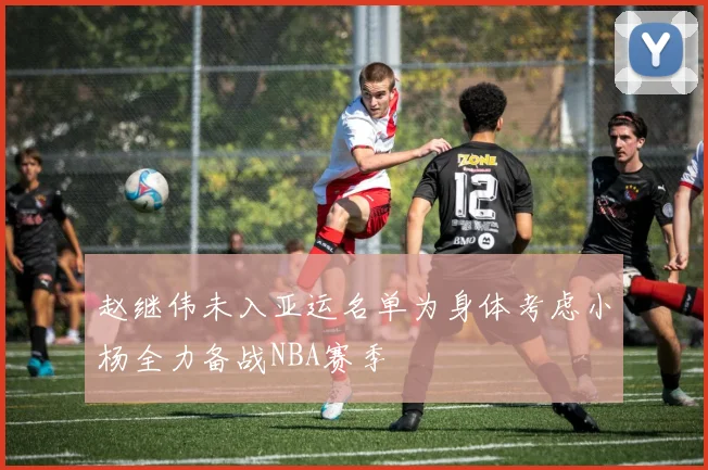 赵继伟未入亚运名单为身体考虑小杨全力备战NBA赛季