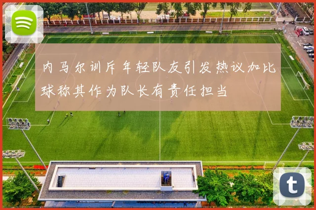 内马尔训斥年轻队友引发热议加比球称其作为队长有责任担当