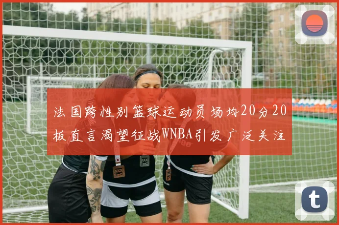 法国跨性别篮球运动员场均20分20板直言渴望征战WNBA引发广泛关注