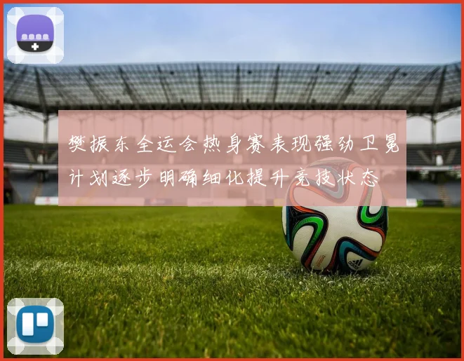 樊振东全运会热身赛表现强劲卫冕计划逐步明确细化提升竞技状态