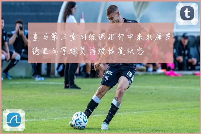 皇马第三堂训练课进行中米利唐罗德里戈等球员持续恢复状态