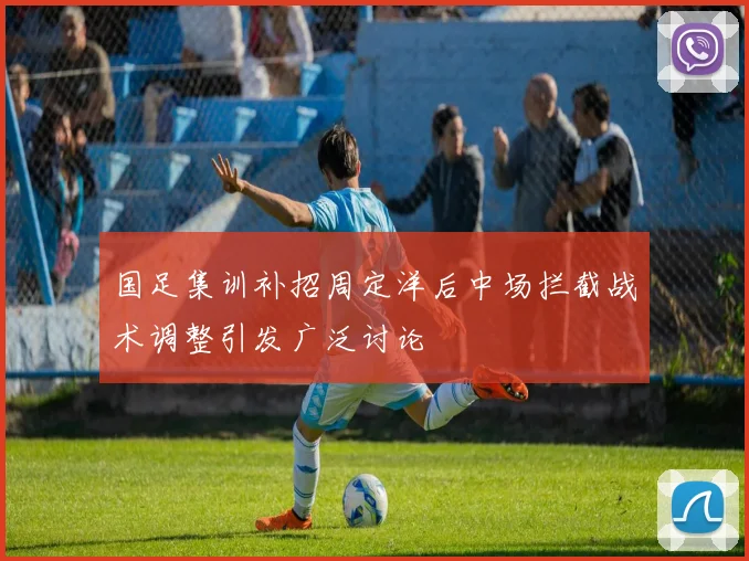 国足集训补招周定洋后中场拦截战术调整引发广泛讨论