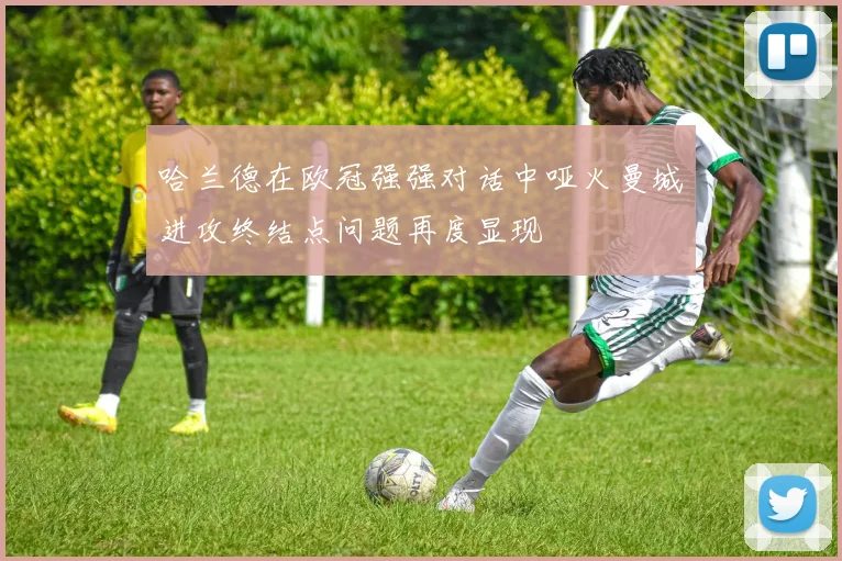 哈兰德在欧冠强强对话中哑火曼城进攻终结点问题再度显现
