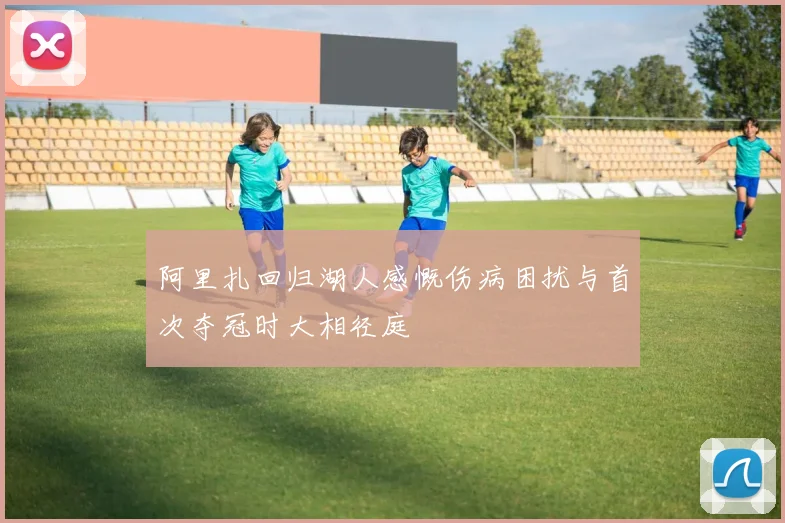 阿里扎回归湖人感慨伤病困扰与首次夺冠时大相径庭