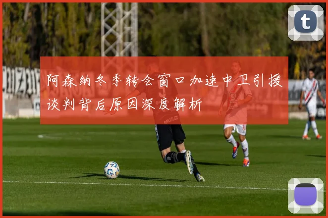 阿森纳冬季转会窗口加速中卫引援谈判背后原因深度解析