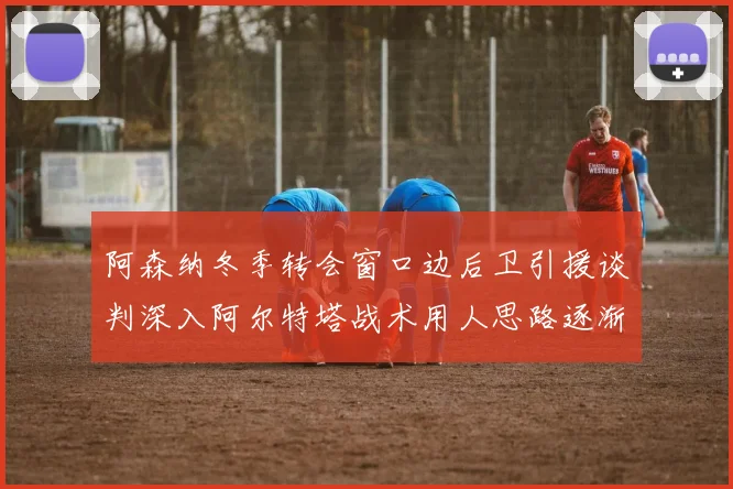 阿森纳冬季转会窗口边后卫引援谈判深入阿尔特塔战术用人思路逐渐浮出水面